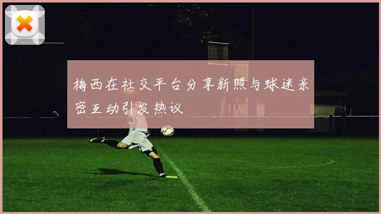 梅西在社交平台分享新照与球迷亲密互动引发热议